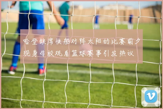 哈登缺席快船对阵太阳的比赛前夕现身母校观看篮球赛事引发热议