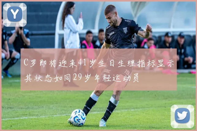 C罗即将迎来41岁生日生理指标显示其状态如同29岁年轻运动员