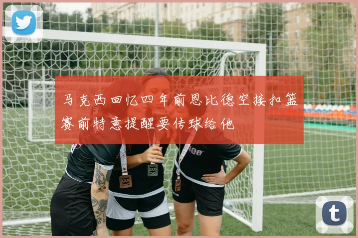 马克西回忆四年前恩比德空接扣篮赛前特意提醒要传球给他