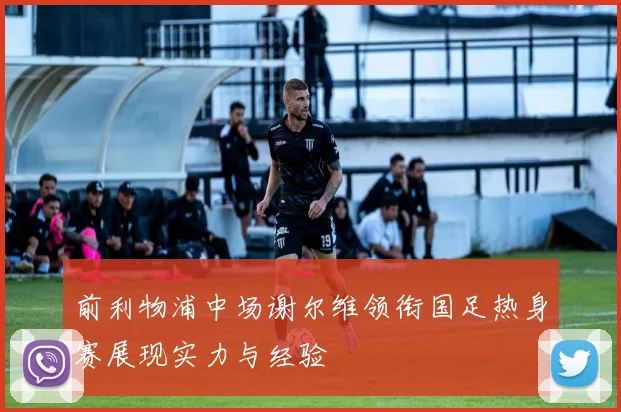 前利物浦中场谢尔维领衔国足热身赛展现实力与经验