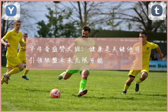 字母哥盛赞文班：健康是关键他将引领联盟未来无限可能