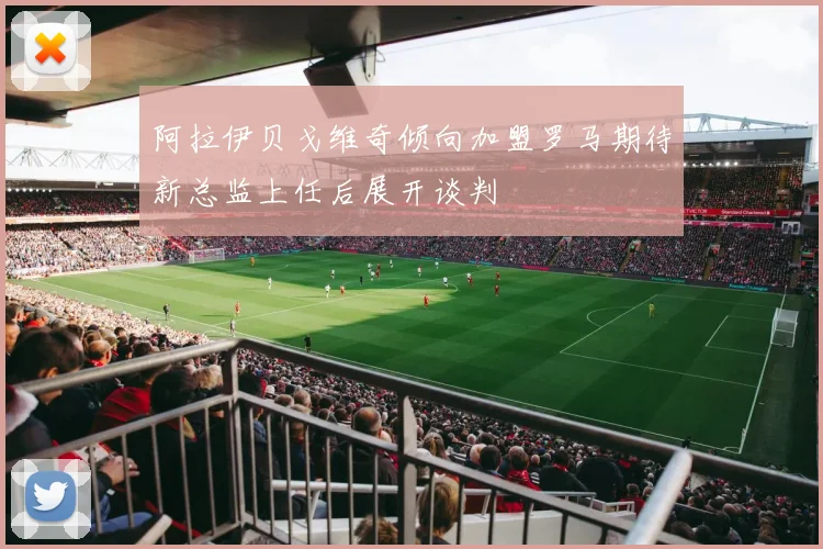 阿拉伊贝戈维奇倾向加盟罗马期待新总监上任后展开谈判